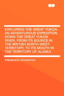 Exploring the Great Yukon. an Adventurous Expedition Down the Great Yukon River, from Its Source in the British North-West Territory, to Its Mouth in the Territory of Alaska