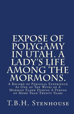 Expose of Polygamy in Utah. A Lady's Life Among The Mormons.: A Record of Personal Experience As One of The Wives of A Mormon Elder During A Period of More Than Twenty Years - Stenhouse, T B H