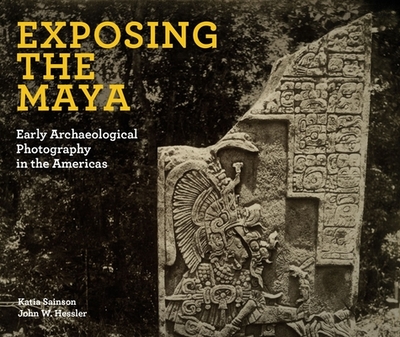 Exposing the Maya: Early Archaeological Photography in the Americas - Sainson, Katia, and Hessler, John W