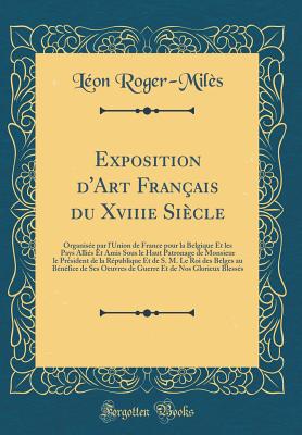 Exposition d'Art Franais Du Xviiie Sicle: Organise Par l'Union de France Pour La Belgique Et Les Pays Allis Et Amis Sous Le Haut Patronage de Monsieur Le Prsident de la Rpublique Et de S. M. Le Roi Des Belges Au Bnfice de Ses Oeuvres de Gu - Roger-Miles, Leon