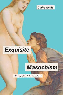 Exquisite Masochism: Marriage, Sex, and the Novel Form - Jarvis, Claire