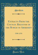 Extracts from the Council Register of the Burgh of Aberdeen: 1398-1570 (Classic Reprint)