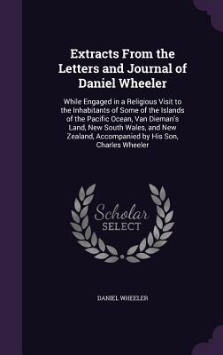 Extracts From the Letters and Journal of Daniel Wheeler: While Engaged in a Religious Visit to the Inhabitants of Some of the Islands of the Pacific Ocean, Van Dieman's Land, New South Wales, and New Zealand, Accompanied by His Son, Charles Wheeler - Wheeler, Daniel