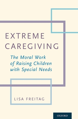 Extreme Caregiving: The Moral Work of Raising Children with Special Needs - Freitag, Lisa