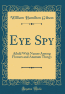 Eye Spy: Afield with Nature Among Flowers and Animate Things (Classic Reprint)