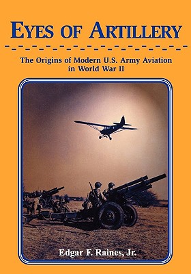 Eyes of Artillery: The Origins of Modern United States Army Aviation in World War II - Raines, Edgar F, Jr.