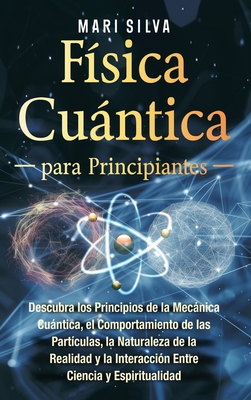 Fsica cuntica para principiantes: Descubra los principios de la mecnica cuntica, el comportamiento de las partculas, la naturaleza de la realidad y la interaccin entre ciencia y espiritualidad - Silva, Mari