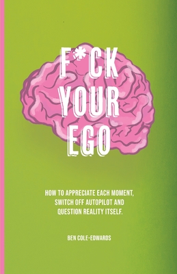 F*ck Your Ego: How to appreciate each moment, switch off autopilot and question reality itself. - Cole-Edwards, Ben