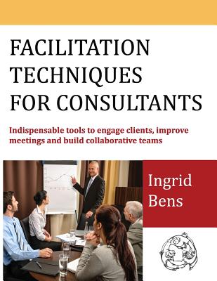 Facilitation Techniques for Consultants: Indispensable tools to engage clients, improve meetings and build collaborative teams - Bens, Ingrid