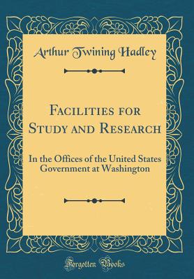 Facilities for Study and Research: In the Offices of the United States Government at Washington (Classic Reprint) - Hadley, Arthur Twining