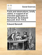 Facts and Observations, Briefly Stated, in Support of an Intended Application to Parliament. by Edward Bancroft, M.D. F.R.S