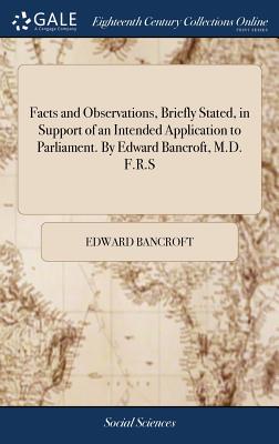Facts and Observations, Briefly Stated, in Support of an Intended Application to Parliament. By Edward Bancroft, M.D. F.R.S - Bancroft, Edward