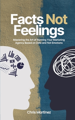 Facts Not Feelings: Mastering the Art of Running Your Marketing Agency Based on Data and Not Emotions - Martinez, Chris