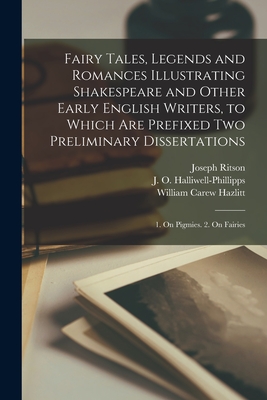 Fairy Tales, Legends and Romances Illustrating Shakespeare and Other Early English Writers, to Which Are Prefixed Two Preliminary Dissertations; 1. On Pigmies. 2. On Fairies - Ritson, Joseph 1752-1803, and Halliwell-Phillipps, J O (James Orc (Creator), and Hazlitt, William Carew 1834-1913 Ed (Creator)