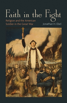 Faith in the Fight: Religion and the American Soldier in the Great War - Ebel, Jonathan H