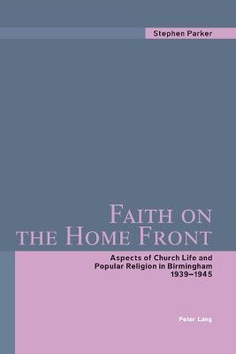 Faith on the Home Front: Aspects of Church Life and Popular Religion in Birmingham- 1939-1945 - Parker, Stephen