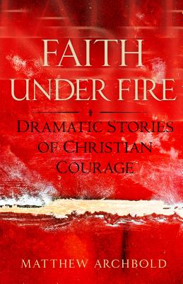 Faith Under Fire: Dramatic Stories of Christian Courage - Archbold, Matthew