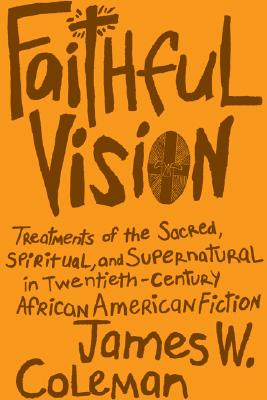 Faithful Vision: Treatments of the Sacred, Spiritual, and Supernatural in Twentieth-Century African American Fiction - Coleman, James W