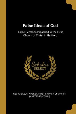 False Ideas of God: Three Sermons Preached in the First Church of Christ in Hartford - Walker, George Leon, and First Church of Christ (Hartford, Conn ) (Creator)