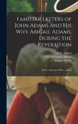 Familiar Letters of John Adams and his Wife Abigail Adams, During the Revolution: With a Memoir of Mrs. Adams - Adams, Charles Francis, and Adams, John, and Adams, Abigail