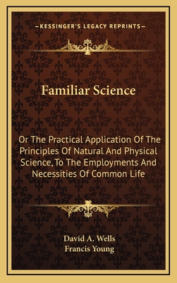 Familiar Science: Or the Practical Application of the Principles of Natural and Physical Science, to the Employments and Necessities of Common Life - Wells, David a, and Young, Francis