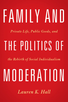 Family and the Politics of Moderation: Private Life, Public Goods, and the Rebirth of Social Individualism - Hall, Lauren K