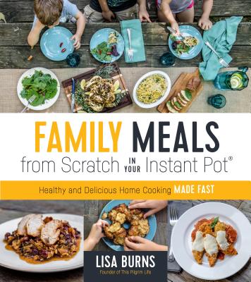 Family Meals from Scratch in Your Instant Pot: Healthy & Delicious Home Cooking Made Fast - Burns, Lisa