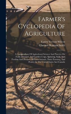 Farmer's Cyclopedia Of Agriculture: A Compendium Of Agricultural Science And Practice On Field, Orchard, And Garden Crops, Spraying, Soils, And Feeding And Diseases Of Farm Animals, Dairy Farming, And Poultry In The United States And Canada - Wilcox, Earley Vernon, and Clarence Beaman Smith (Creator)