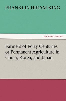 Farmers of Forty Centuries or Permanent Agriculture in China, Korea, and Japan - King, Franklin Hiram