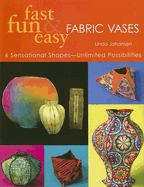 Fast, Fun & Easy Fabric Vases: 6 Sensational Shapes-Unlimited Possibilities