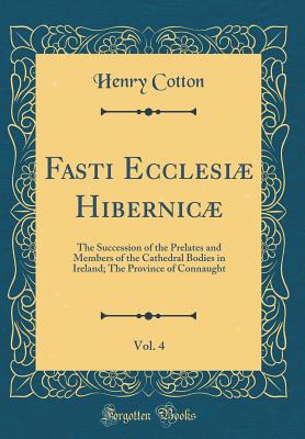 Fasti Ecclesi Hibernic, Vol. 4: The Succession of the Prelates and Members of the Cathedral Bodies in Ireland; The Province of Connaught (Classic Reprint) - Cotton, Henry, Sir