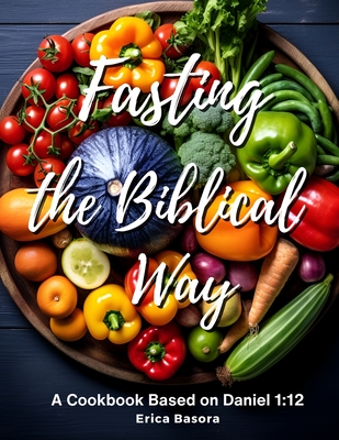 Fasting the Biblical Way: A Cookbook Inspired by Daniel 1:12 Culinary and Spiritual Journey for Renewal. - Basora, Erica