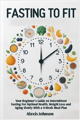 Fasting to Fit: Your Beginner's Guide on Intermittent Fasting for Optimal Health, Weight Loss, and Aging Slowly with 4-Week Meal Plan - Johnson, Alexis