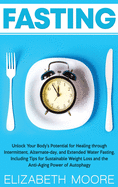 Fasting: Unlock Your Body's Potential for Healing through Intermittent, Alternate-day, and Extended Water Fasting, Including Tips for Sustainable Weight Loss and the Anti-Aging Power of Autophagy