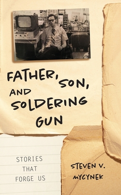 Father, Son and Soldering Gun: Stories That Forge Us - Mycynek, Steven Victor, and Harrell, Dori (Editor)