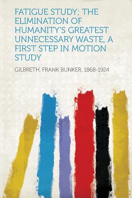 Fatigue Study; The Elimination of Humanity's Greatest Unnecessary Waste, a First Step in Motion Study - 1868-1924, Gilbreth Frank Bunker