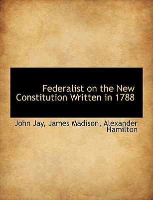 Federalist on the New Constitution Written in 1788 - Jay, John, and Madison, James, and Hamilton, Alexander