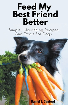 Feed my Best Friend Better: Simple, Nourishing Recipes and Treats for Dogs - Sanford, Daniel J