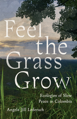 Feel the Grass Grow: Ecologies of Slow Peace in Colombia - Lederach, Angela Jill