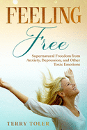 Feeling Free: Supernatural Freedom from Anxiety, Depression, and Other Toxic Emotions