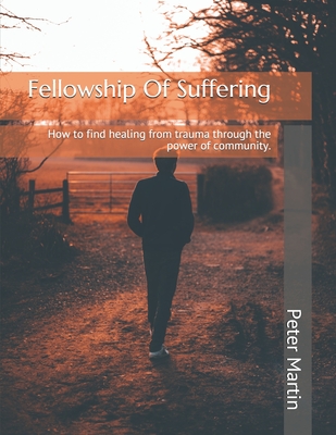 Fellowship Of Suffering: Finding healing from trauma through the power of community. - Martin, Peter, and Colewell, Adam (Editor), and Waterbury, Deb (Foreword by)