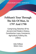 Feltham's Tour Through The Isle Of Man, In 1797 And 1798: Comprising Sketches Of Its Ancient And Modern History, Constitution, Laws, Commerce, Agriculture, Fishery, Etc. (1861)