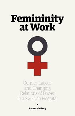 Femininity at Work: Gender, Labour, and Changing Relations of Power in a Swedish Hospital - Selberg, Rebecca