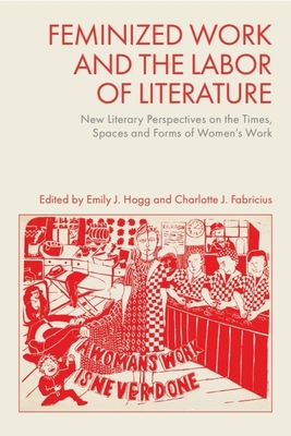 Feminized Work and the Labor of Literature: New Literary Perspectives on the Times, Spaces and Forms of Women's Work - Hogg, Emily J. (Editor), and Fabricius, Charlotte J. (Editor)