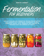 Fermentation for Beginners: Easy DIY Pickling and Fermenting Recipes for Nutritious and Probiotic-Rich Vegetables, Sauerkraut, Kimchi, Homemade Yogurt, Kefir, Kombucha and Vinegars to Preserve Food and Improve Gut Health