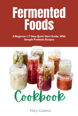 Fermented Foods Cookbook: A Beginner's 7-Step Quick Start Guide, With Sample Probiotic Recipes - Golanna, Mary