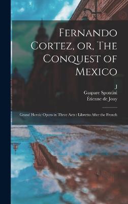 Fernando Cortez, or, The Conquest of Mexico: Grand Heroic Opera in Three Acts: Libretto After the French - Jouy, tienne de, and Spontini, Gaspare, and Esmnard, J 1767-1811