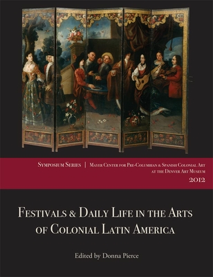 Festivals & Daily Life in the Arts of Colonial Latin America, 1492-1850: Papers from the 2012 Mayer Center Symposium at the Denver Art Museum - Pierce, Donna (Editor)