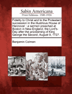 Fidelity to Christ and to the Protestant Succession in the Illustrious House of Hannover: A Sermon Preached at Boston in New-England, the Lord's-Day After the Proclaiming of King George the Second, August 9, 1727.