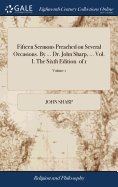 Fifteen Sermons Preached on Several Occasions. By ... Dr. John Sharp, ... Vol. I. The Sixth Edition. of 1; Volume 1